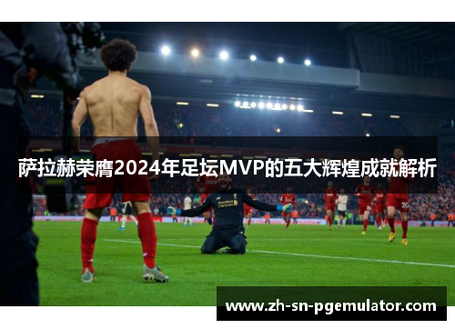 萨拉赫荣膺2024年足坛MVP的五大辉煌成就解析 萨拉赫荣膺2024年足坛MVP的五大辉煌成就解析