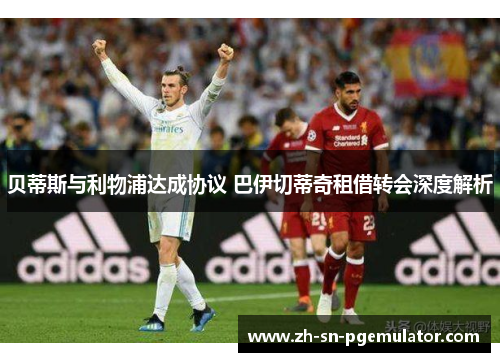 贝蒂斯与利物浦达成协议 巴伊切蒂奇租借转会深度解析 贝蒂斯与利物浦达成协议 巴伊切蒂奇租借转会深度解析