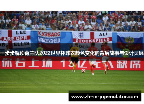 一步步解读荷兰队2022世界杯球衣颜色变化的背后故事与设计灵感 一步步解读荷兰队2022世界杯球衣颜色变化的背后故事与设计灵感