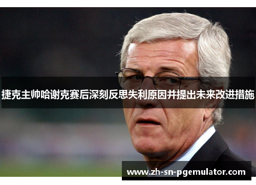 捷克主帅哈谢克赛后深刻反思失利原因并提出未来改进措施 捷克主帅哈谢克赛后深刻反思失利原因并提出未来改进措施