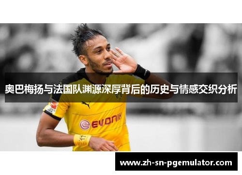 奥巴梅扬与法国队渊源深厚背后的历史与情感交织分析