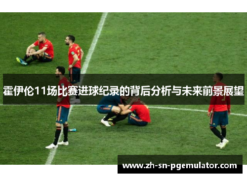 霍伊伦11场比赛进球纪录的背后分析与未来前景展望