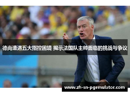 德尚遭遇五大指控困境 揭示法国队主帅面临的挑战与争议 德尚遭遇五大指控困境 揭示法国队主帅面临的挑战与争议