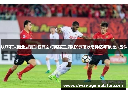 从菲尔米诺亚冠表现看其面对英格兰球队的竞技状态评估与赛场适应性