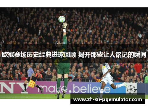 欧冠赛场历史经典进球回顾 揭开那些让人铭记的瞬间