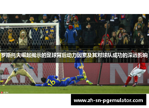 罗斯托夫崛起揭示的足球背后动力因素及其对球队成功的深远影响