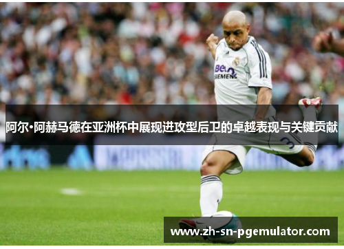 阿尔·阿赫马德在亚洲杯中展现进攻型后卫的卓越表现与关键贡献
