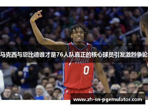 马克西与恩比德谁才是76人队真正的核心球员引发激烈争论 马克西与恩比德谁才是76人队真正的核心球员引发激烈争论